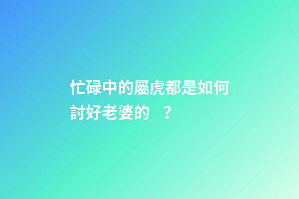 忙碌中的屬虎都是如何討好老婆的？